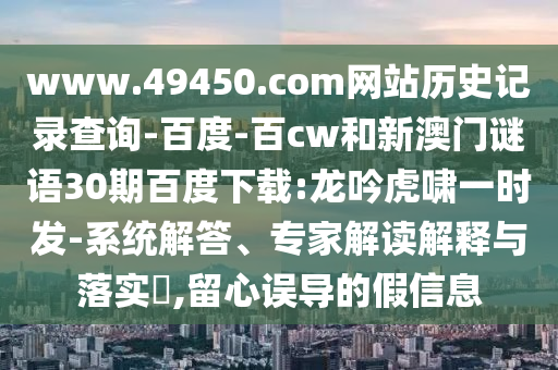 www.49450.com网站历史记录查询-百度-百cw和新澳门谜语30期百度下载:龙吟虎啸一时发-系统解答、专家解读解释与落实,留心误导的假信息