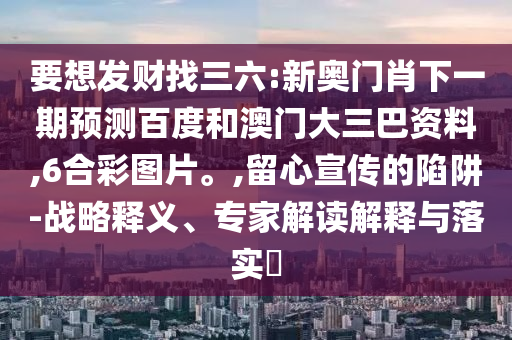 要想发财找三六:新奥门肖下一期预测百度和澳门大三巴资料,6合彩图片。,留心宣传的陷阱-战略释义、专家解读解释与落实​