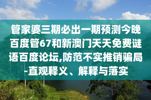 管家婆三期必出一期预测今晚百度管67和新澳门天天免费谜语百度论坛,防范不实推销骗局-直观释义、解释与落实