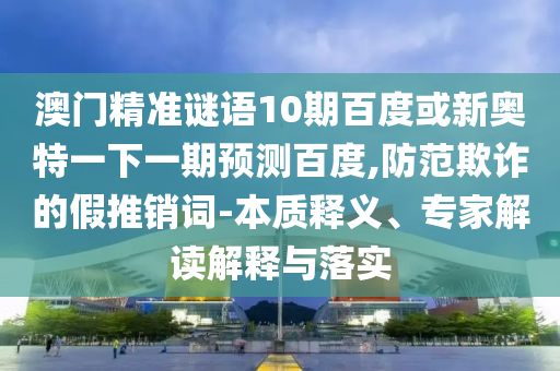 澳门精准谜语10期百度或新奥特一下一期预测百度,防范欺诈的假推销词-本质释义、专家解读解释与落实