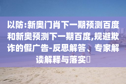 以防:新奥门肖下一期预测百度和新奥预测下一期百度,规避欺诈的假广告-反思解答、专家解读解释与落实