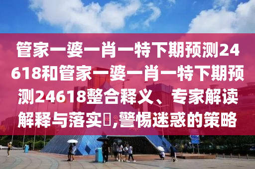 管家一婆一肖一特下期预测24618和管家一婆一肖一特下期预测24618整合释义、专家解读解释与落实​,警惕迷惑的策略