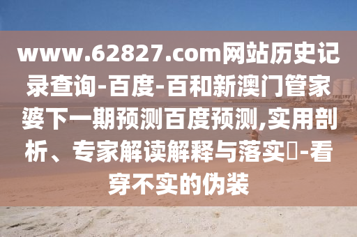 www.62827.com网站历史记录查询-百度-百和新澳门管家婆下一期预测百度预测,实用剖析、专家解读解释与落实​-看穿不实的伪装