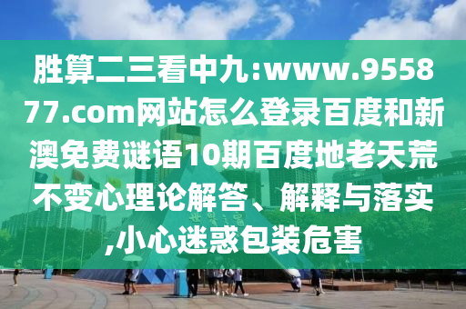胜算二三看中九:www.955877.com网站怎么登录百度和新澳免费谜语10期百度地老天荒不变心理论解答、解释与落实,小心迷惑包装危害