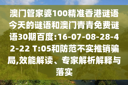 澳门管家婆100精准香港谜语今天的谜语和澳门青青免费谜语30期百度:16-07-08-28-42-22 T:05和防范不实推销骗局,效能解读、专家解析解释与落实
