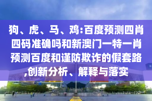 狗、虎、马、鸡:百度预测四肖四码准确吗和新澳门一特一肖预测百度和谨防欺诈的假套路,创新分析、解释与落实
