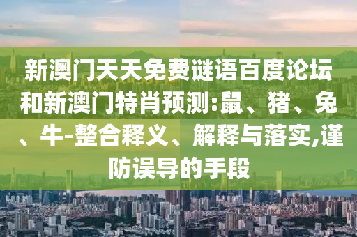 新澳门天天免费谜语百度论坛和新澳门特肖预测:鼠、猪、兔、牛-整合释义、解释与落实,谨防误导的手段