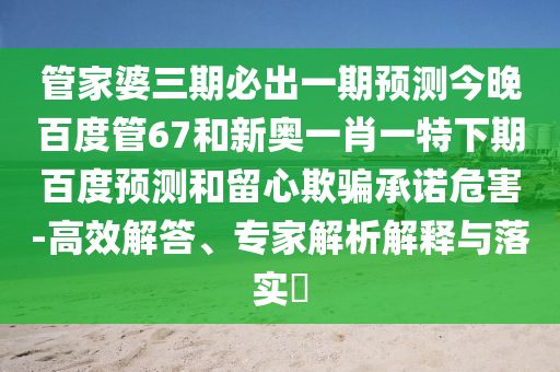 管家婆三期必出一期预测今晚百度管67和新奥一肖一特下期百度预测和留心欺骗承诺危害-高效解答、专家解析解释与落实