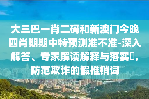 大三巴一肖二码和新澳门今晚四肖期期中特预测准不准-深入解答、专家解读解释与落实,防范欺诈的假推销词