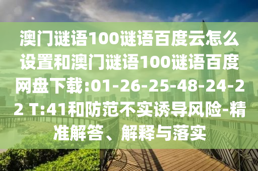澳门谜语100谜语百度云怎么设置和澳门谜语100谜语百度网盘下载:01-26-25-48-24-22 T:41和防范不实诱导风险-精准解答、解释与落实