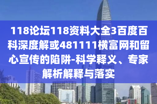 118论坛118资料大全3百度百科深度解或481111横富网和留心宣传的陷阱-科学释义、专家解析解释与落实