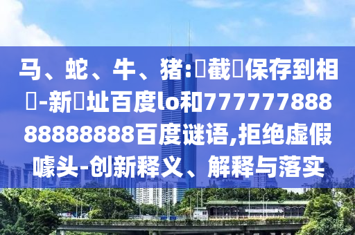马、蛇、牛、猪:請截圖保存到相冊-新網址百度lo和77777788888888888百度谜语,拒绝虚假噱头-创新释义、解释与落实