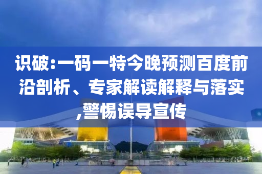 识破:一码一特今晚预测百度前沿剖析、专家解读解释与落实,警惕误导宣传
