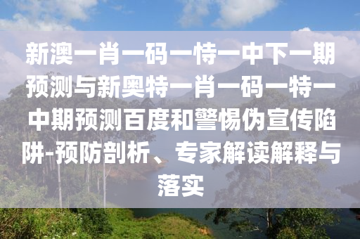 新澳一肖一码一恃一中下一期预测与新奥特一肖一码一特一中期预测百度和警惕伪宣传陷阱-预防剖析、专家解读解释与落实