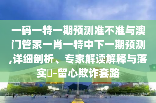 一码一特一期预测准不准与澳门管家一肖一特中下一期预测,详细剖析、专家解读解释与落实-留心欺诈套路
