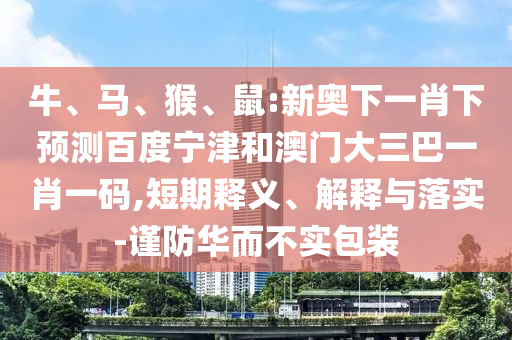 牛、马、猴、鼠:新奥下一肖下预测百度宁津和澳门大三巴一肖一码,短期释义、解释与落实-谨防华而不实包装