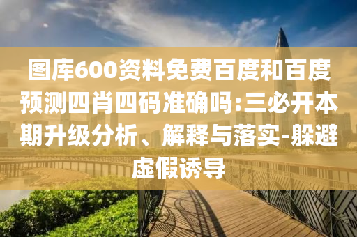 图库600资料免费百度和百度预测四肖四码准确吗:三必开本期升级分析、解释与落实-躲避虚假诱导