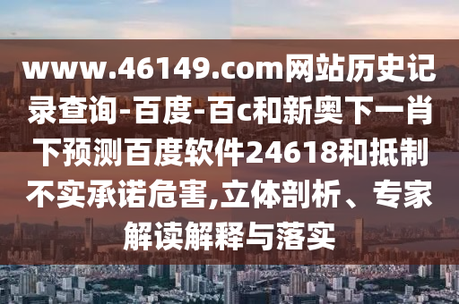 www.46149.com网站历史记录查询-百度-百c和新奥下一肖下预测百度软件24618和抵制不实承诺危害,立体剖析、专家解读解释与落实