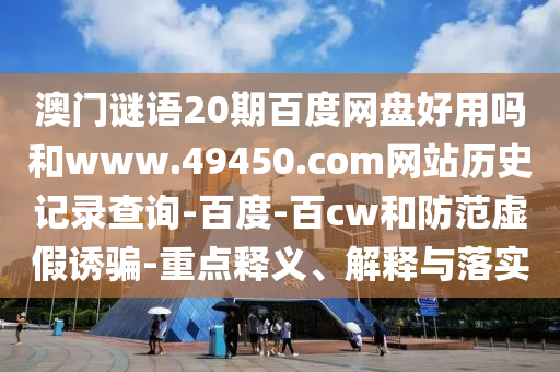 澳门谜语20期百度网盘好用吗和www.49450.com网站历史记录查询-百度-百cw和防范虚假诱骗-重点释义、解释与落实