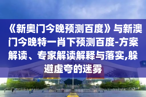 《新奥门今晚预测百度》与新澳门今晚特一肖下预测百度-方案解读、专家解读解释与落实,躲避虚夸的迷雾