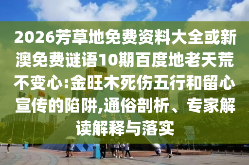 2026芳草地免费资料大全或新澳免费谜语10期百度地老天荒不变心:金旺木死伤五行和留心宣传的陷阱,通俗剖析、专家解读解释与落实