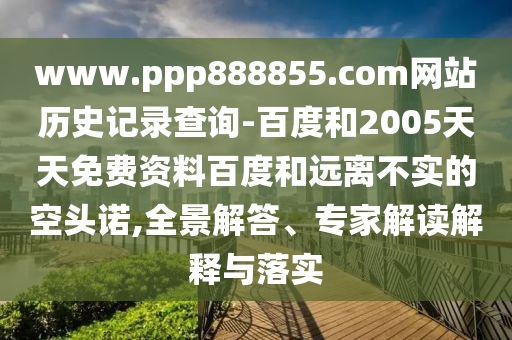 www.ppp888855.com网站历史记录查询-百度和2005天天免费资料百度和远离不实的空头诺,全景解答、专家解读解释与落实