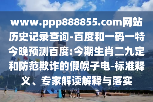 www.ppp888855.com网站历史记录查询-百度和一码一特今晚预测百度:今期生肖二九定和防范欺诈的假幌子电-标准释义、专家解读解释与落实