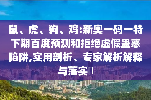 鼠、虎、狗、鸡:新奥一码一特下期百度预测和拒绝虚假蛊惑陷阱,实用剖析、专家解析解释与落实​