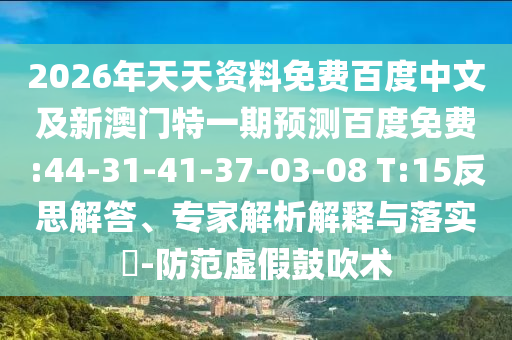 2026年天天资料免费百度中文及新澳门特一期预测百度免费:44-31-41-37-03-08 T:15反思解答、专家解析解释与落实-防范虚假鼓吹术