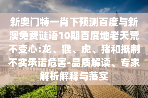 新奥门特一肖下预测百度与新澳免费谜语10期百度地老天荒不变心:龙、猴、虎、猪和抵制不实承诺危害-品质解读、专家解析解释与落实