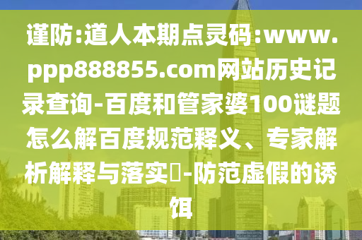 谨防:道人本期点灵码:www.ppp888855.com网站历史记录查询-百度和管家婆100谜题怎么解百度规范释义、专家解析解释与落实-防范虚假的诱饵