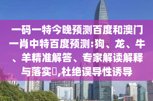 一码一特今晚预测百度和澳门一肖中特百度预测:狗、龙、牛、羊精准解答、专家解读解释与落实​,杜绝误导性诱导