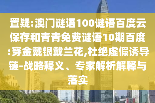 置疑:澳门谜语100谜语百度云保存和青青免费谜语10期百度:穿金戴银戴兰花,杜绝虚假诱导链-战略释义、专家解析解释与落实
