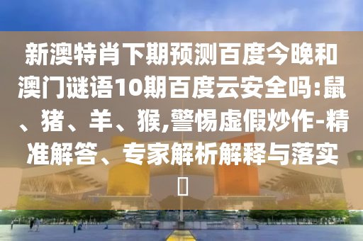 新澳特肖下期预测百度今晚和澳门谜语10期百度云安全吗:鼠、猪、羊、猴,警惕虚假炒作-精准解答、专家解析解释与落实​