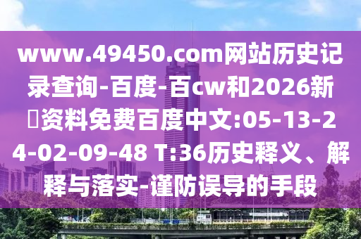 www.49450.com网站历史记录查询-百度-百cw和2026新奧资料免费百度中文:05-13-24-02-09-48 T:36历史释义、解释与落实-谨防误导的手段