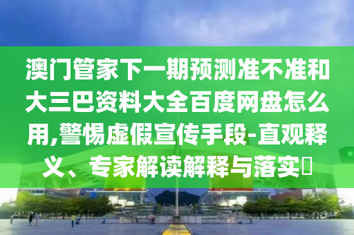 澳门管家下一期预测准不准和大三巴资料大全百度网盘怎么用,警惕虚假宣传手段-直观释义、专家解读解释与落实