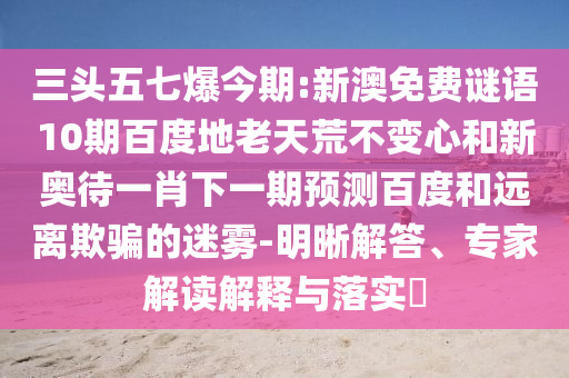 三头五七爆今期:新澳免费谜语10期百度地老天荒不变心和新奥待一肖下一期预测百度和远离欺骗的迷雾-明晰解答、专家解读解释与落实