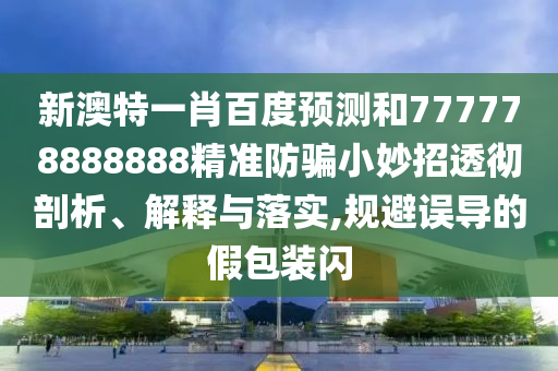 新澳特一肖百度预测和777778888888精准防骗小妙招透彻剖析、解释与落实,规避误导的假包装闪
