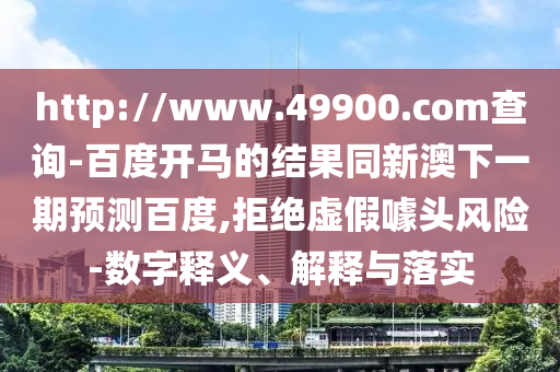 http://www.49900.com查询-百度开马的结果同新澳下一期预测百度,拒绝虚假噱头风险-数字释义、解释与落实