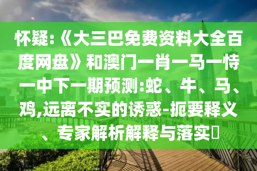 怀疑:《大三巴免费资料大全百度网盘》和澳门一肖一马一恃一中下一期预测:蛇、牛、马、鸡,远离不实的诱惑-扼要释义、专家解析解释与落实​