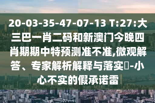 20-03-35-47-07-13 T:27:大三巴一肖二码和新澳门今晚四肖期期中特预测准不准,微观解答、专家解析解释与落实-小心不实的假承诺雷