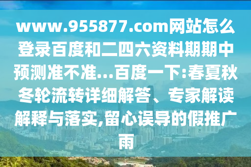 www.955877.com网站怎么登录百度和二四六资料期期中预测准不准…百度一下:春夏秋冬轮流转详细解答、专家解读解释与落实,留心误导的假推广雨