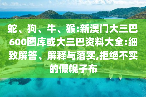 蛇、狗、牛、猴:新澳门大三巴600图库或大三巴资料大全:细致解答、解释与落实,拒绝不实的假幌子布