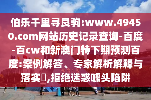 伯乐千里寻良驹:www.49450.com网站历史记录查询-百度-百cw和新澳门特下期预测百度:案例解答、专家解析解释与落实,拒绝迷惑噱头陷阱