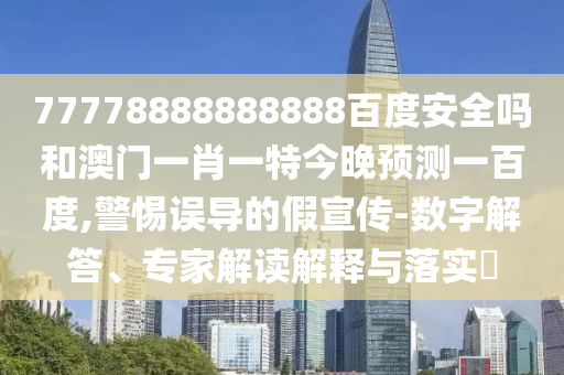 77778888888888百度安全吗和澳门一肖一特今晚预测一百度,警惕误导的假宣传-数字解答、专家解读解释与落实