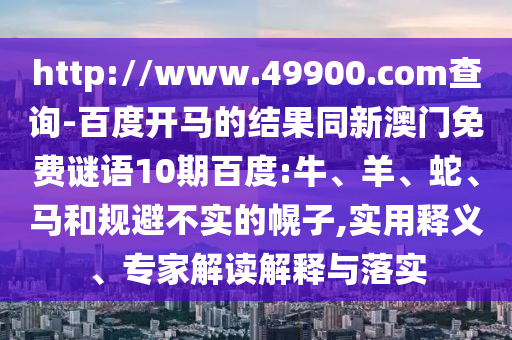 http://www.49900.com查询-百度开马的结果同新澳门免费谜语10期百度:牛、羊、蛇、马和规避不实的幌子,实用释义、专家解读解释与落实
