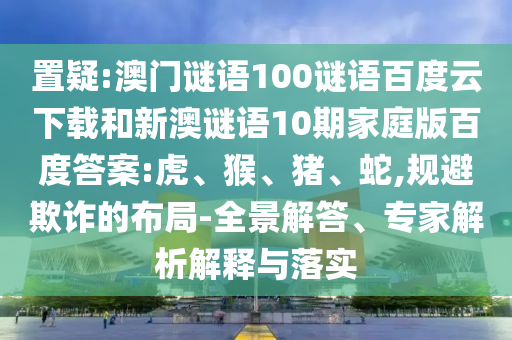 置疑:澳门谜语100谜语百度云下载和新澳谜语10期家庭版百度答案:虎、猴、猪、蛇,规避欺诈的布局-全景解答、专家解析解释与落实