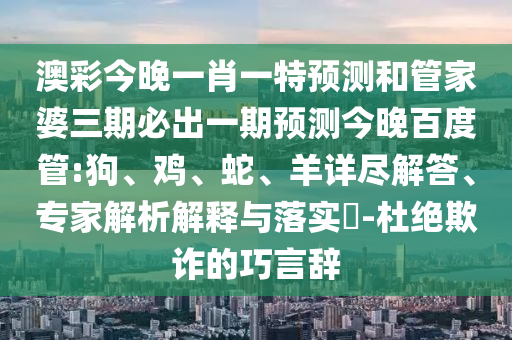 澳彩今晚一肖一特预测和管家婆三期必出一期预测今晚百度管:狗、鸡、蛇、羊详尽解答、专家解析解释与落实​-杜绝欺诈的巧言辞