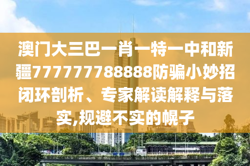 澳门大三巴一肖一特一中和新疆777777788888防骗小妙招闭环剖析、专家解读解释与落实,规避不实的幌子