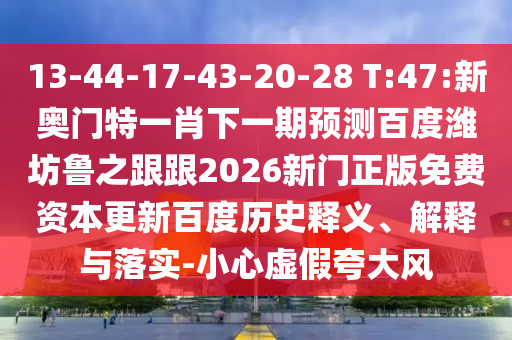 13-44-17-43-20-28 T:47:新奥门特一肖下一期预测百度潍坊鲁之跟跟2026新门正版免费资本更新百度历史释义、解释与落实-小心虚假夸大风